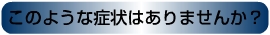 このような症状はありませんか？